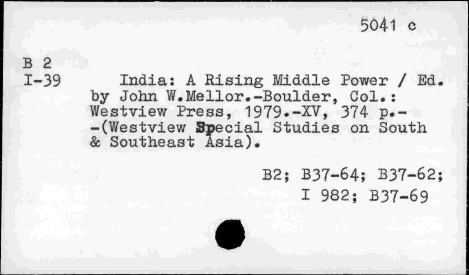 ﻿5041 c
B 2 1-39
India: A Rising Middle Power / Ed. by John W.Mellor.-Boulder, Col.: Westview Press, 1979«-XV, 374 p.--(Westview Special Studies on South & Southeast Asia).
B2; B37-64; B37-62;
I 982; B37-69